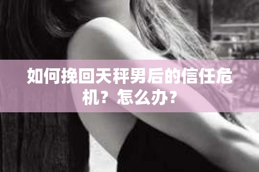 如何挽回天秤男后的信任危机？怎么办？