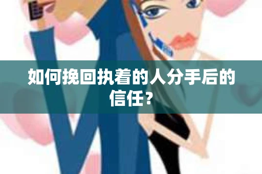 如何挽回执着的人分手后的信任？