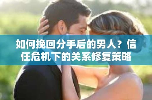 如何挽回分手后的男人？信任危机下的关系修复策略
