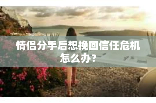情侣分手后想挽回信任危机怎么办？