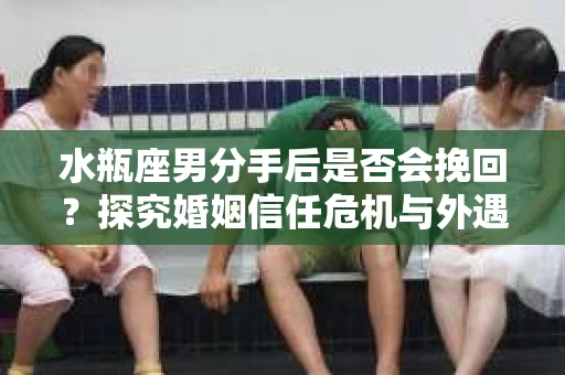 水瓶座男分手后是否会挽回？探究婚姻信任危机与外遇嫌疑的应对策略