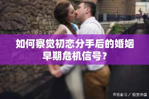 如何察觉初恋分手后的婚姻早期危机信号？