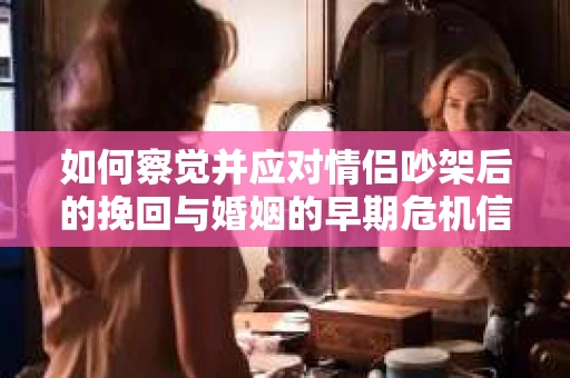如何察觉并应对情侣吵架后的挽回与婚姻的早期危机信号？