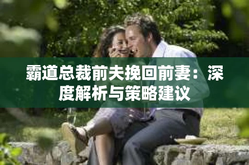 霸道总裁前夫挽回前妻：深度解析与策略建议