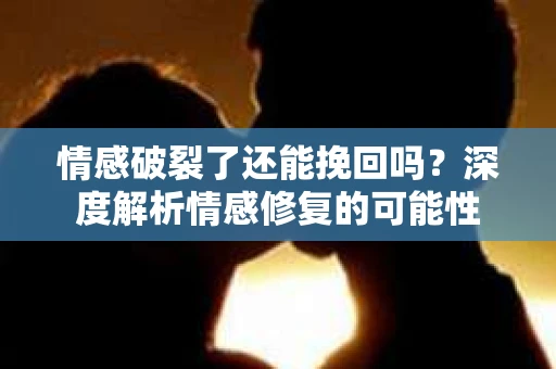 情感破裂了还能挽回吗？深度解析情感修复的可能性