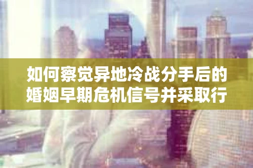 如何察觉异地冷战分手后的婚姻早期危机信号并采取行动？