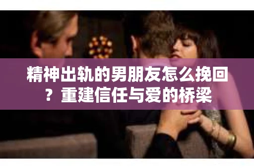 精神出轨的男朋友怎么挽回？重建信任与爱的桥梁
