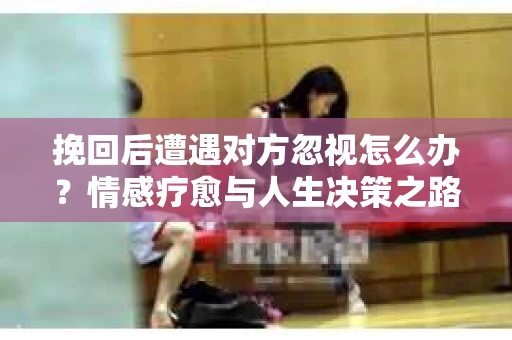 挽回后遭遇对方忽视怎么办？情感疗愈与人生决策之路