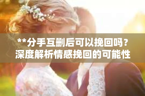 **分手互删后可以挽回吗？深度解析情感挽回的可能性**