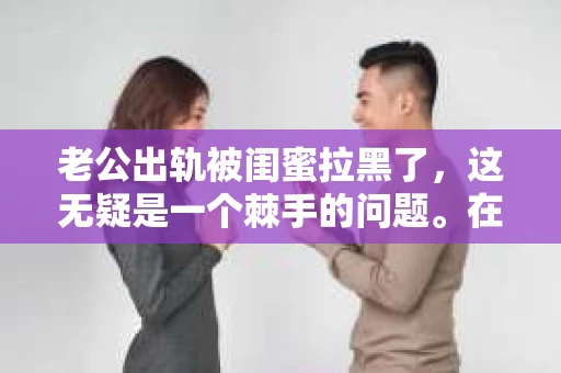 老公出轨被闺蜜拉黑了，这无疑是一个棘手的问题。在这个问题上，我想要和大家分享一下我的看法和经历，希望能给大家带来一些启示。