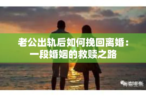 老公出轨后如何挽回离婚：一段婚姻的救赎之路
