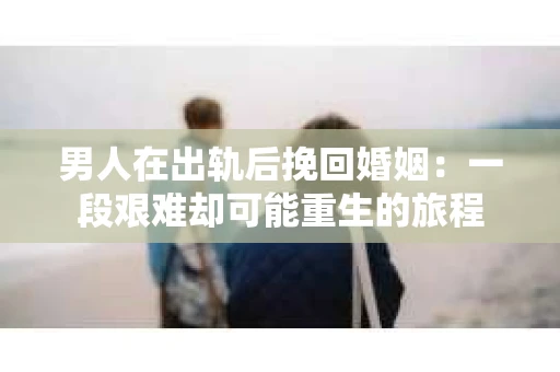 男人在出轨后挽回婚姻：一段艰难却可能重生的旅程