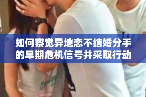 如何察觉异地恋不结婚分手的早期危机信号并采取行动？