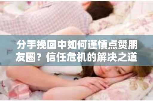 分手挽回中如何谨慎点赞朋友圈？信任危机的解决之道