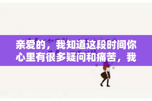 亲爱的，我知道这段时间你心里有很多疑问和痛苦，我也一样。我们在一起的时光，有欢笑也有泪水，那些美好的回忆，我永远都不会忘记。今天，我想通过这条短信，向你表达我的一些想法。