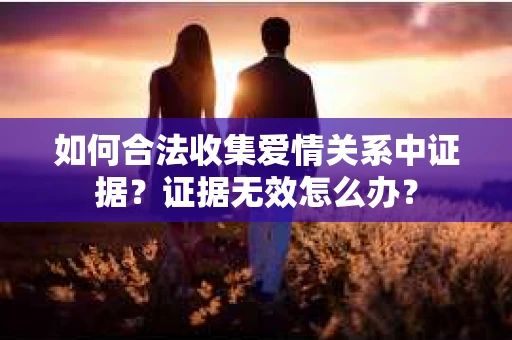 如何合法收集爱情关系中证据？证据无效怎么办？