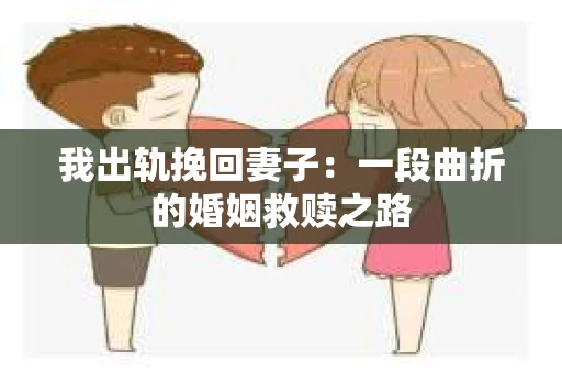 我出轨挽回妻子：一段曲折的婚姻救赎之路