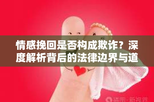 情感挽回是否构成欺诈？深度解析背后的法律边界与道德伦理