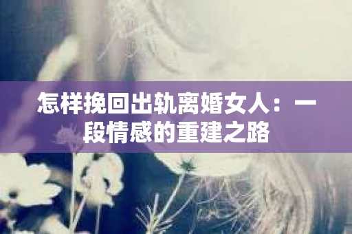 怎样挽回出轨离婚女人：一段情感的重建之路