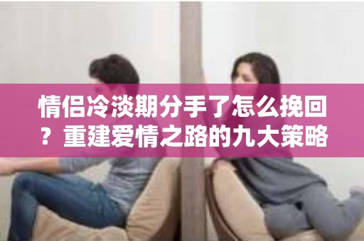 情侣冷淡期分手了怎么挽回？重建爱情之路的九大策略