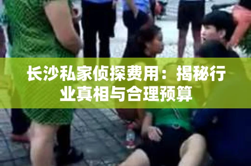 长沙私家侦探费用：揭秘行业真相与合理预算