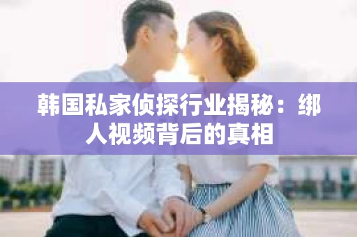 韩国私家侦探行业揭秘：绑人视频背后的真相