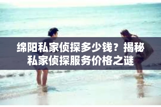 绵阳私家侦探多少钱？揭秘私家侦探服务价格之谜