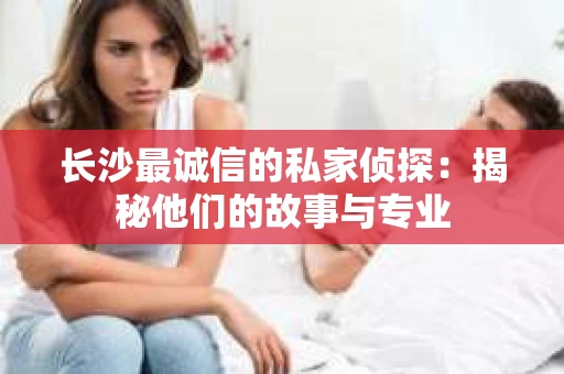 长沙最诚信的私家侦探：揭秘他们的故事与专业