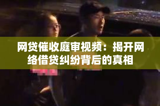 网贷催收庭审视频：揭开网络借贷纠纷背后的真相