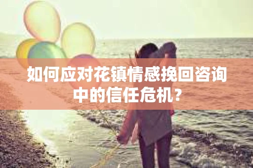 如何应对花镇情感挽回咨询中的信任危机? 如何应对花镇情感挽回咨询中的信任危机?