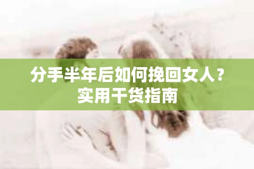 分手半年后如何挽回女人？实用干货指南