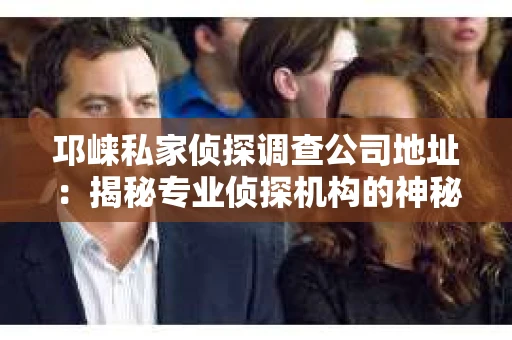 邛崃私家侦探调查公司地址：揭秘专业侦探机构的神秘面纱