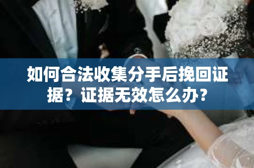 如何合法收集分手后挽回证据?证据无效怎么办? 如何合法收集分手后挽回证据?证据无效怎么办?
