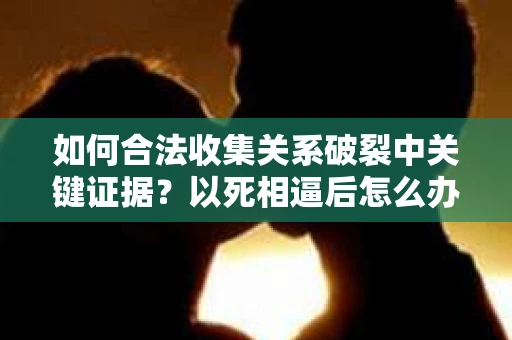 如何合法收集关系破裂中关键证据?以死相逼后怎么办? 如何合法收集关系破裂中关键证据?以死相逼后怎么办?