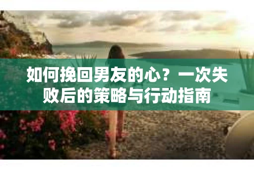 如何挽回男友的心？一次失败后的策略与行动指南