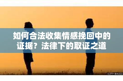 如何合法收集情感挽回中的证据?法律下的取证之道 如何合法收集情感挽回中的证据?法律下的取证之道