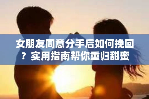 女朋友同意分手后如何挽回？实用指南帮你重归甜蜜