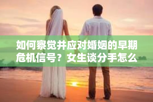 如何察觉并应对婚姻的早期危机信号？女生谈分手怎么挽回