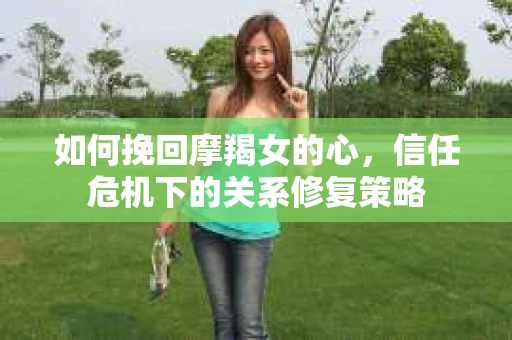 如何挽回摩羯女的心，信任危机下的关系修复策略