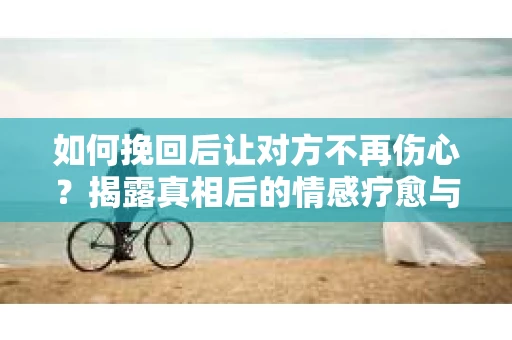 如何挽回后让对方不再伤心?揭露真相后的情感疗愈与前行计划 如何挽回后让对方不再伤心?揭露真相后的情感疗愈与前行计划