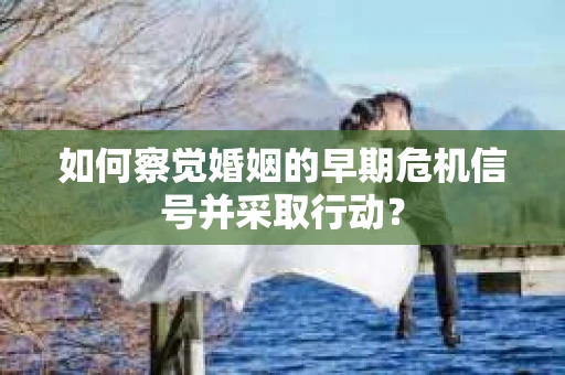 如何察觉婚姻的早期危机信号并采取行动？