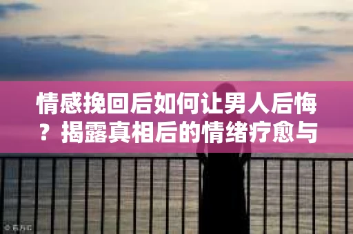 情感挽回后如何让男人后悔？揭露真相后的情绪疗愈与人生决策