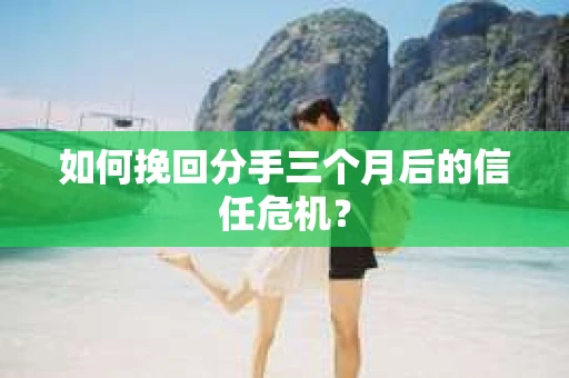 如何挽回分手三个月后的信任危机？