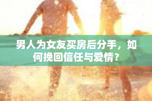 男人为女友买房后分手，如何挽回信任与爱情？