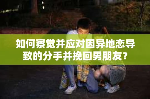 如何察觉并应对因异地恋导致的分手并挽回男朋友？
