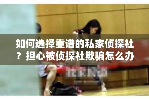 如何选择靠谱的私家侦探社？担心被侦探社欺骗怎么办？