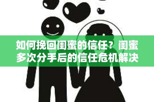 如何挽回闺蜜的信任？闺蜜多次分手后的信任危机解决方案