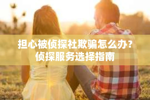担心被侦探社欺骗怎么办？侦探服务选择指南