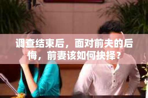 调查结束后，面对前夫的后悔，前妻该如何抉择？