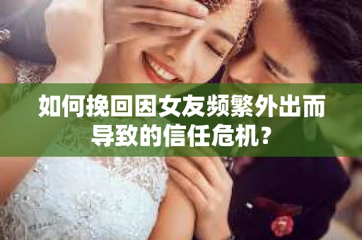 如何挽回因女友频繁外出而导致的信任危机？